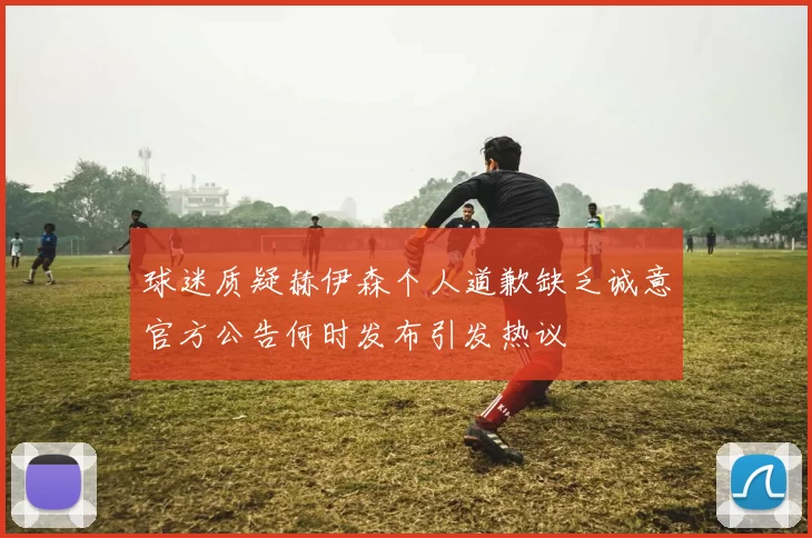 球迷质疑赫伊森个人道歉缺乏诚意官方公告何时发布引发热议