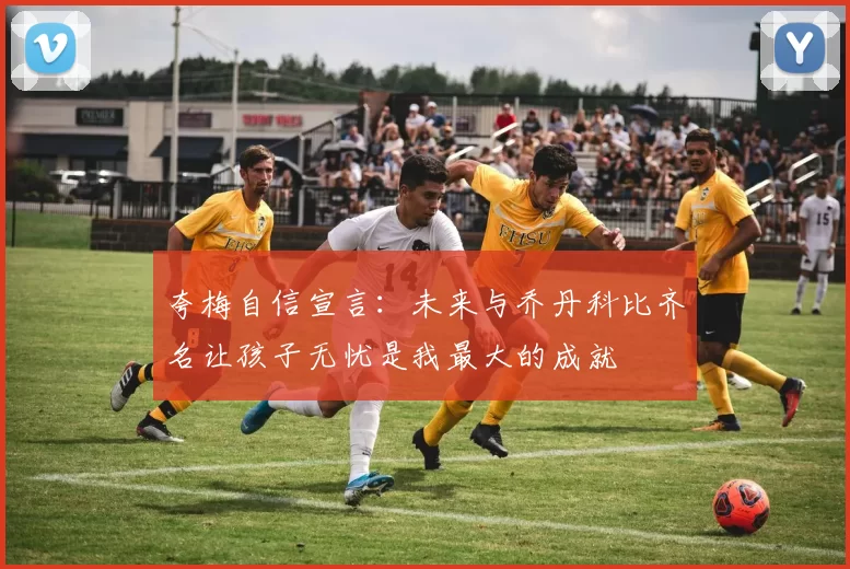 夸梅自信宣言：未来与乔丹科比齐名让孩子无忧是我最大的成就