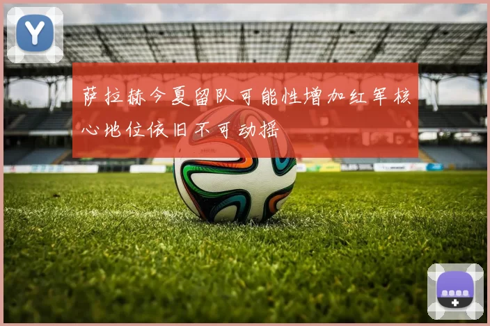 萨拉赫今夏留队可能性增加红军核心地位依旧不可动摇