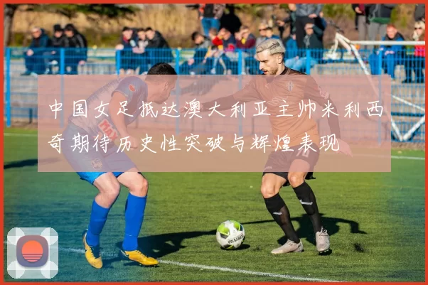 中国女足抵达澳大利亚主帅米利西奇期待历史性突破与辉煌表现