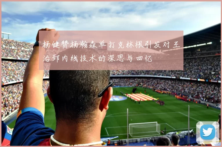 杨健赞杨瀚森单打克林根引发对王治郅内线技术的深思与回忆