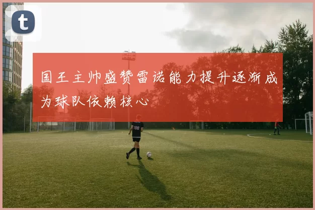 国王主帅盛赞雷诺能力提升逐渐成为球队依赖核心