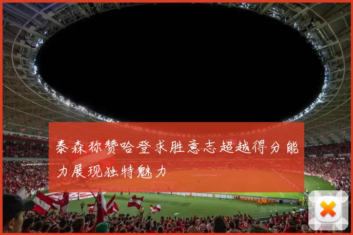 泰森称赞哈登求胜意志超越得分能力展现独特魅力
