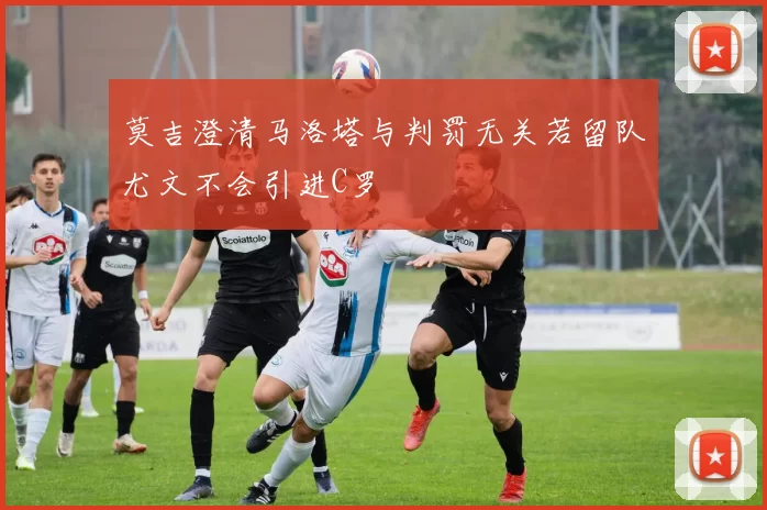莫吉澄清马洛塔与判罚无关若留队尤文不会引进C罗