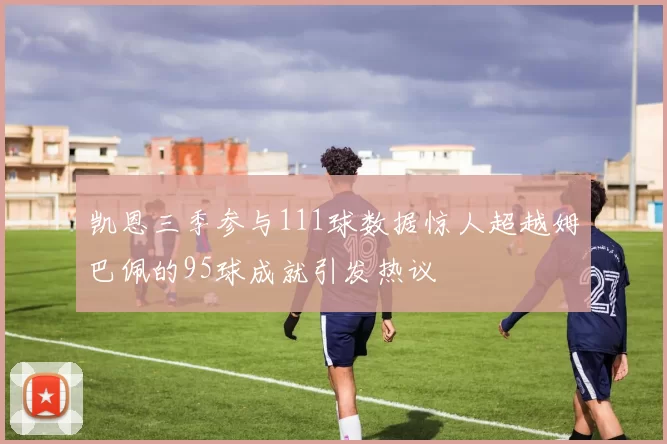 凯恩三季参与111球数据惊人超越姆巴佩的95球成就引发热议