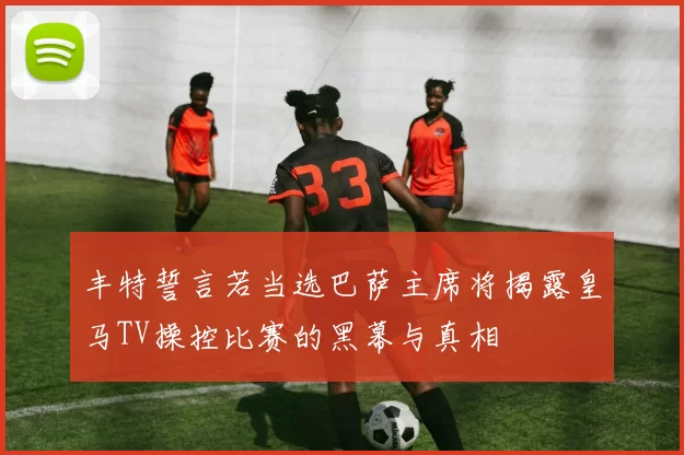 丰特誓言若当选巴萨主席将揭露皇马TV操控比赛的黑幕与真相