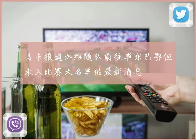 马卡报道加维随队前往毕尔巴鄂但未入比赛大名单的最新消息