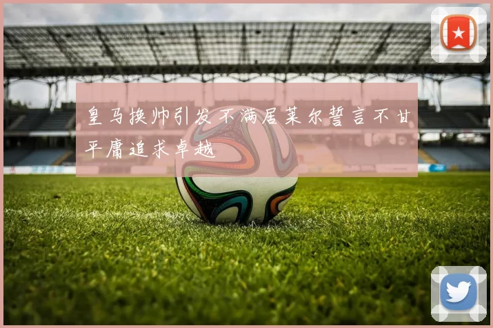 皇马换帅引发不满居莱尔誓言不甘平庸追求卓越