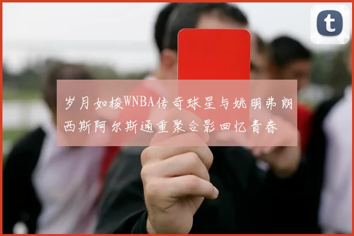 岁月如梭WNBA传奇球星与姚明弗朗西斯阿尔斯通重聚合影回忆青春