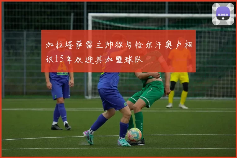 加拉塔萨雷主帅称与恰尔汗奥卢相识15年欢迎其加盟球队