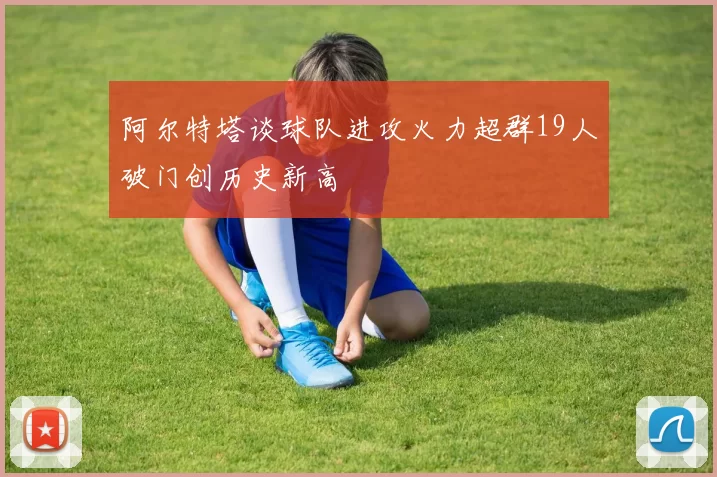 阿尔特塔谈球队进攻火力超群19人破门创历史新高