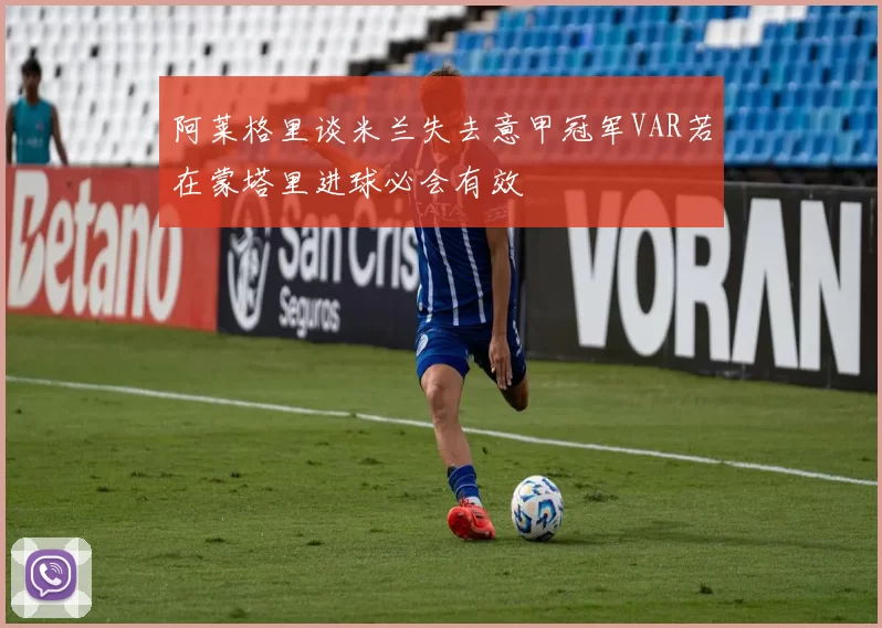 阿莱格里谈米兰失去意甲冠军VAR若在蒙塔里进球必会有效
