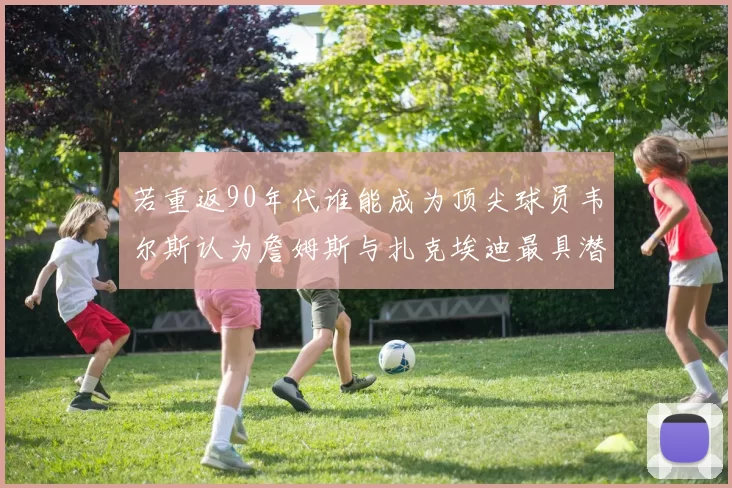 若重返90年代谁能成为顶尖球员韦尔斯认为詹姆斯与扎克埃迪最具潜力