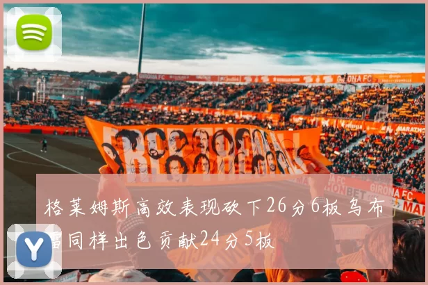 格莱姆斯高效表现砍下26分6板乌布雷同样出色贡献24分5板
