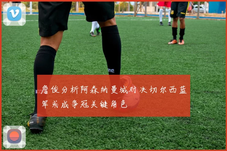 詹俊分析阿森纳曼城对决切尔西蓝军或成争冠关键角色