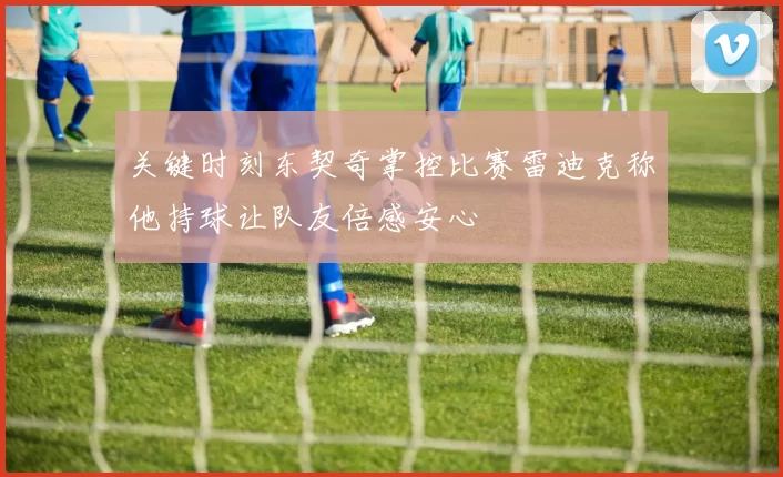 关键时刻东契奇掌控比赛雷迪克称他持球让队友倍感安心