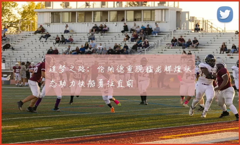 追梦之路：伦纳德重现猛龙辉煌状态助力快船勇往直前