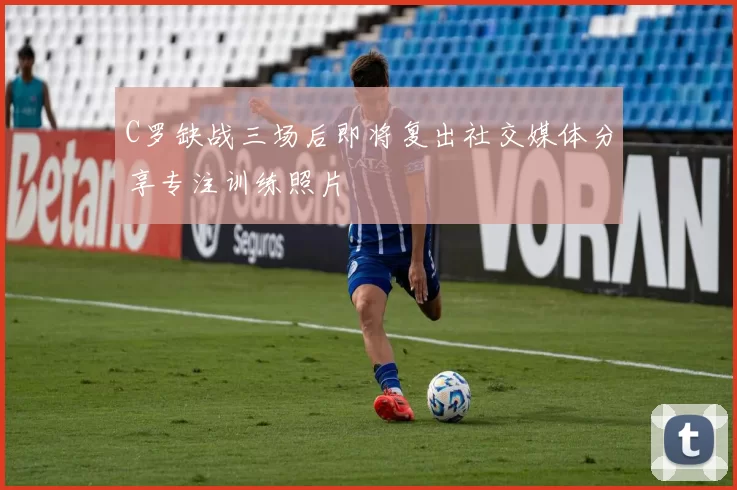 C罗缺战三场后即将复出社交媒体分享专注训练照片