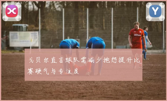戈贝尔直言球队需减少抱怨提升比赛硬气与专注度