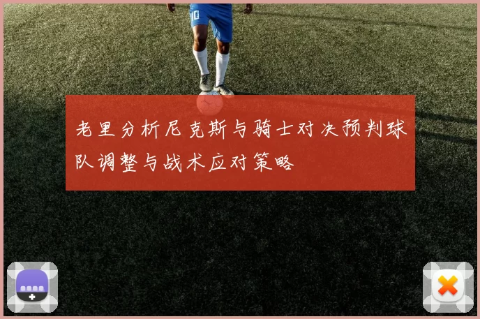 老里分析尼克斯与骑士对决预判球队调整与战术应对策略