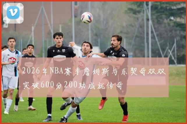 2026年NBA赛季詹姆斯与东契奇双双突破600分200助成就传奇
