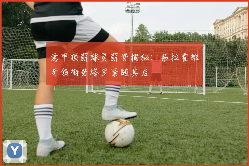 意甲顶薪球员薪资揭秘：弗拉霍维奇领衔劳塔罗紧随其后