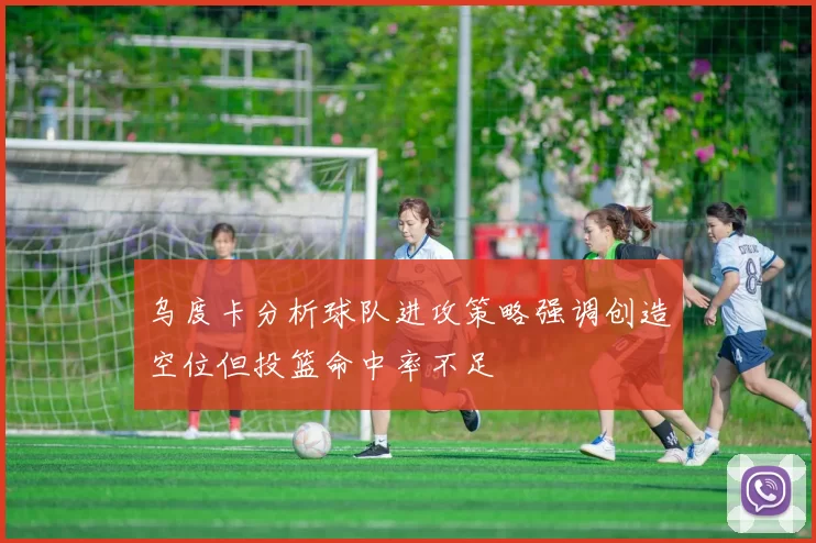 乌度卡分析球队进攻策略强调创造空位但投篮命中率不足