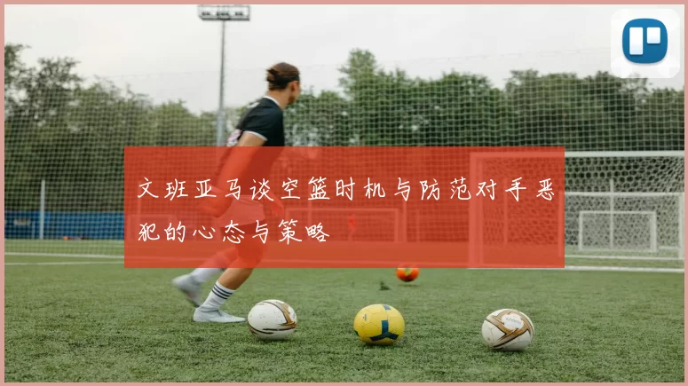 文班亚马谈空篮时机与防范对手恶犯的心态与策略