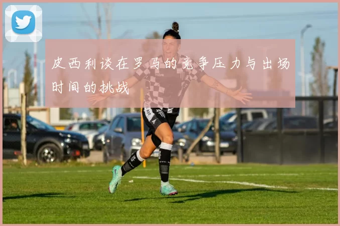 皮西利谈在罗马的竞争压力与出场时间的挑战