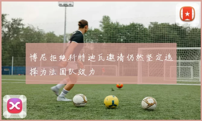博尼拒绝科特迪瓦邀请仍然坚定选择为法国队效力