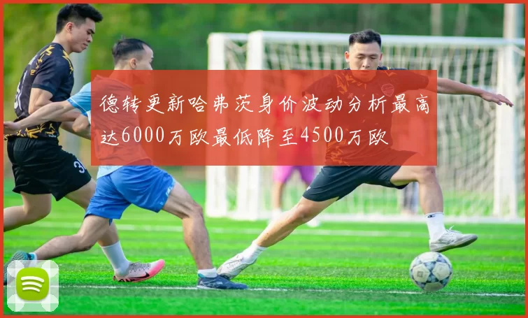 德转更新哈弗茨身价波动分析最高达6000万欧最低降至4500万欧