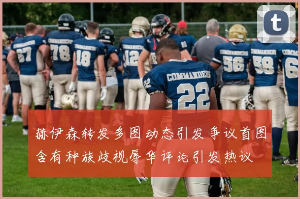 赫伊森转发多图动态引发争议首图含有种族歧视辱华评论引发热议