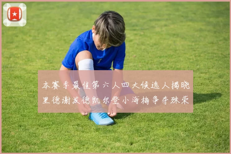 本赛季最佳第六人四大候选人揭晓里德谢泼德凯尔登小海梅争夺殊荣