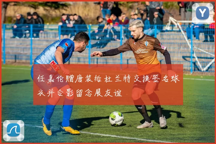 任嘉伦赠唐装给杜兰特交换签名球衣并合影留念展友谊