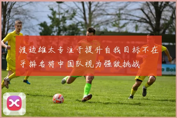 渡边雄太专注于提升自我目标不在乎排名将中国队视为强敌挑战